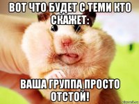 вот что будет с теми кто скажет: ваша группа просто отстой!