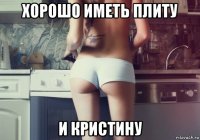 хорошо иметь плиту и кристину