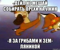 -дейл не мешай собирать орехи на ужин -я за грибами и зем- ляникой