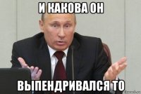 и какова он выпендривался то