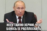  несу такую херню, что боюсь ее расплескать