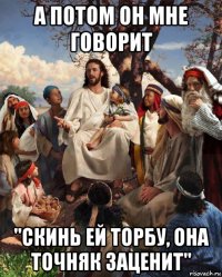 а потом он мне говорит "скинь ей торбу, она точняк заценит"