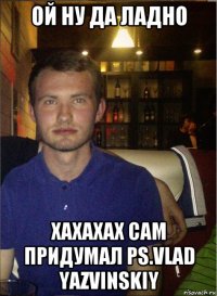 ой ну да ладно хахахах сам придумал ps.vlad yazvinskiy