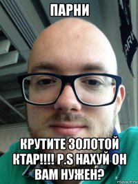 парни крутите золотой ктар!!!! p.s нахуй он вам нужен?