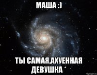 маша :) ты самая,ахуенная девушка *