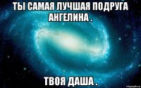 ты самая лучшая подруга ангелина . твоя даша .