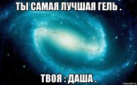 ты самая лучшая гель . твоя : даша .