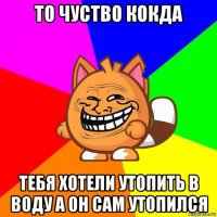 то чуство кокда тебя хотели утопить в воду а он сам утопился