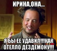 ирина,она... я бы ее удавил!!!как отелло дездемону!!!