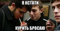 я кстати курить бросаю