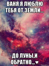 ваня я люблю тебя от земли... до луны,и обратно...♥
