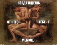 КОГДА ЖДЁШЬ от НЕГО тебе - Т мем)))))