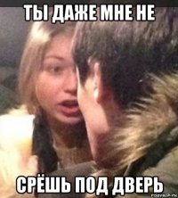 ты даже мне не срёшь под дверь