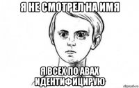я не смотрел на имя я всех по авах идентифицирую