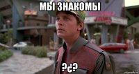 мы знакомы ?¿?
