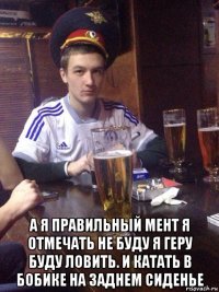  а я правильный мент я отмечать не буду я геру буду ловить. и катать в бобике на заднем сиденье