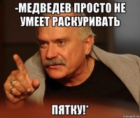 -медведев просто не умеет раскуривать пятку!*