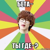 бета~ ты где~?