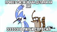 привет с итжей как дела хи хи хи! эээээто ригби спросил