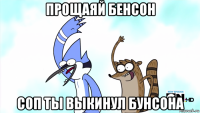 прощаяй бенсон соп ты выкинул бунсона
