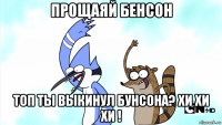 прощаяй бенсон топ ты выкинул бунсона? хи хи хи !