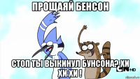 прощаяй бенсон стоп ты выкинул бунсона? хи хи хи !