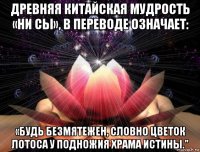древняя китайская мудрость «ни сы», в переводе означает: «будь безмятежен, словно цветок лотоса у подножия храма истины."
