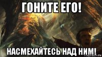 гоните его! насмехайтесь над ним!
