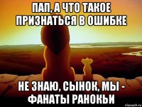 пап, а что такое признаться в ошибке не знаю, сынок, мы - фанаты ранокьи