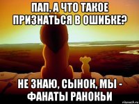 пап, а что такое признаться в ошибке? не знаю, сынок, мы - фанаты ранокьи