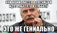 они нажираются в пятницу и идут работать в субботу это же гениально