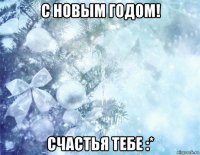 с новым годом! счастья тебе :*