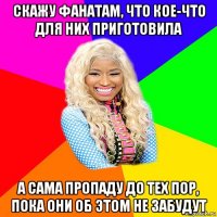 скажу фанатам, что кое-что для них приготовила а сама пропаду до тех пор, пока они об этом не забудут