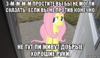 э-м-м-м-м простите вы бы не могли сказать , если вы не против конечно не тут ли живут добрые хорошие руки