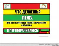 что делаешь? лежу. как ты не устаешь лежать круглыми сутками? я переворачиваюсь