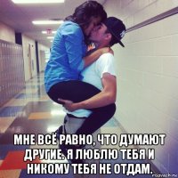  мне всё равно, что думают другие. я люблю тебя и никому тебя не отдам.