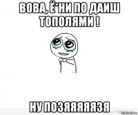 вова, ё*ни по даиш тополями ! ну позяяяяязя