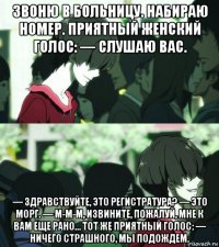 звоню в больницу. набираю номер. приятный женский голос: — слушаю вас. — здравствуйте, это регистратура? — это морг. — м-м-м, извините, пожалуй, мне к вам еще рано… тот же приятный голос: — ничего страшного, мы подождем.