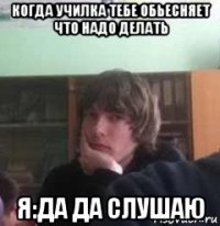 когда училка тебе обьесняет что надо делать я:да да слушаю