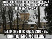 даже если ты полностью здоровый человек, тебя всё равно никогда не выпишут отсюда! беги же отсюда скорее, как только можешь!