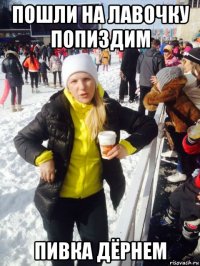 пошли на лавочку попиздим пивка дёрнем