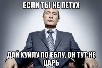 если ты не петух дай хуйлу по еблу, он тут не царь