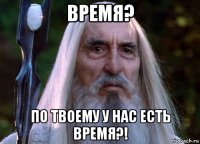 время? по твоему у нас есть время?!