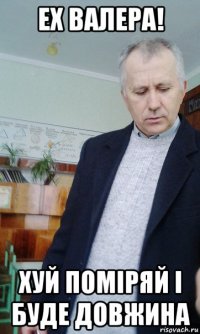 ех валера! хуй поміряй і буде довжина