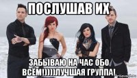 послушав их забываю на час обо всём!))))лучшая группа!