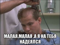  малая,малая ,а я на тебя надеялся