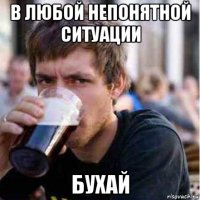 в любой непонятной ситуации бухай
