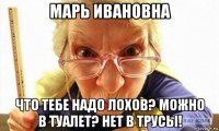 марь ивановна что тебе надо лохов? можно в туалет? нет в трусы!