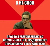 я не сноб просто я разговариваю со всеми, у кого нет юридического образования, как с идиотами