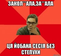 закол**ала,за**ала ця йобана сесія без степухи